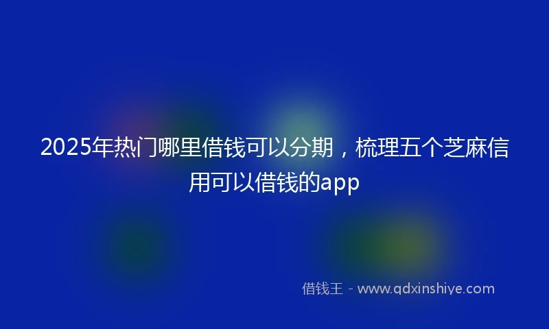 2025年热门哪里借钱可以分期，梳理五个芝麻信用可以借钱的app
