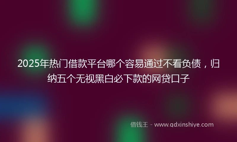 2025年热门借款平台哪个容易通过不看负债,归纳五个无视黑白必下款的网贷口子