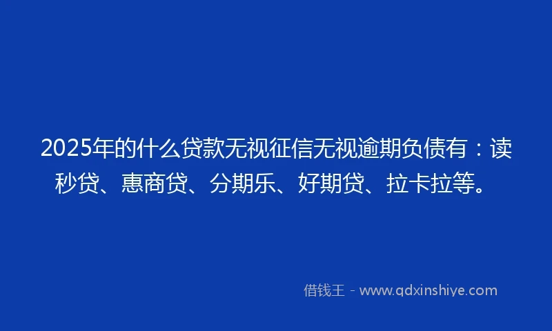 2025年的什么贷款无视征信无视逾期负债有：读秒贷、惠商贷、分期乐、好期贷、拉卡拉等。