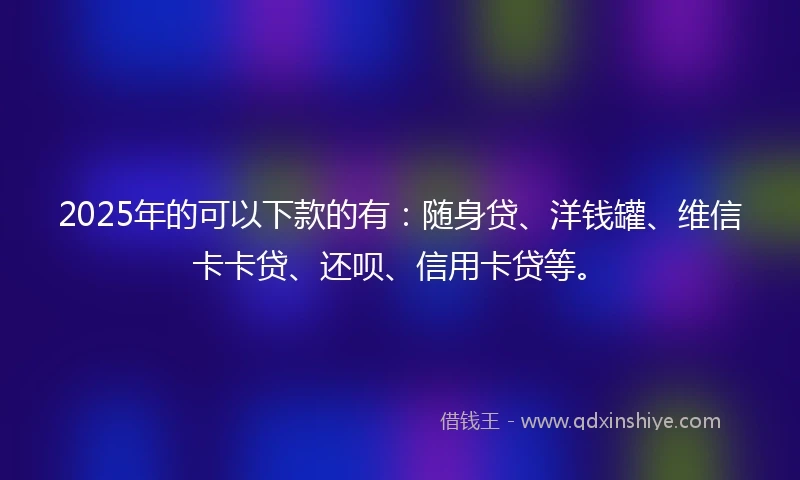 2025年的可以下款的有:随身贷、洋钱罐、维信卡卡贷、还呗、信用卡贷等。