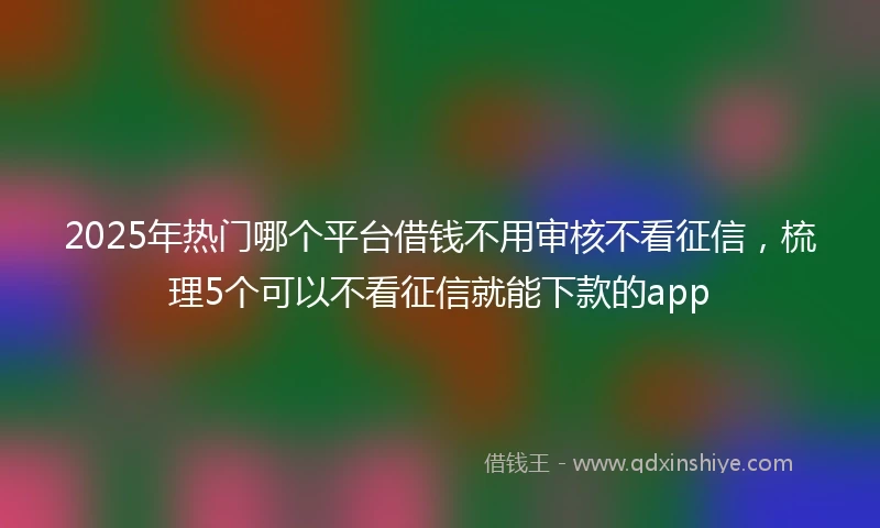 2025年热门哪个平台借钱不用审核不看征信，梳理5个可以不看征信就能下款的app