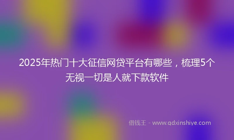 2025年热门十大征信网贷平台有哪些，梳理5个无视一切是人就下款软件