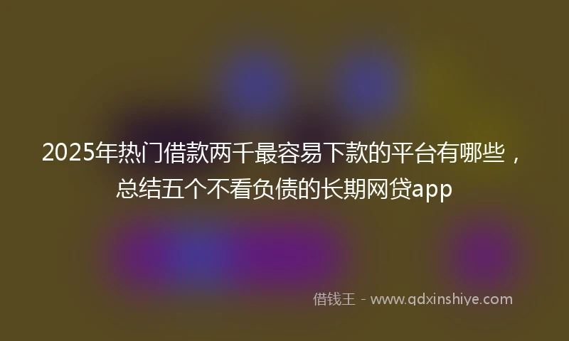 2025年热门借款两千最容易下款的平台有哪些，总结五个不看负债的长期网贷app