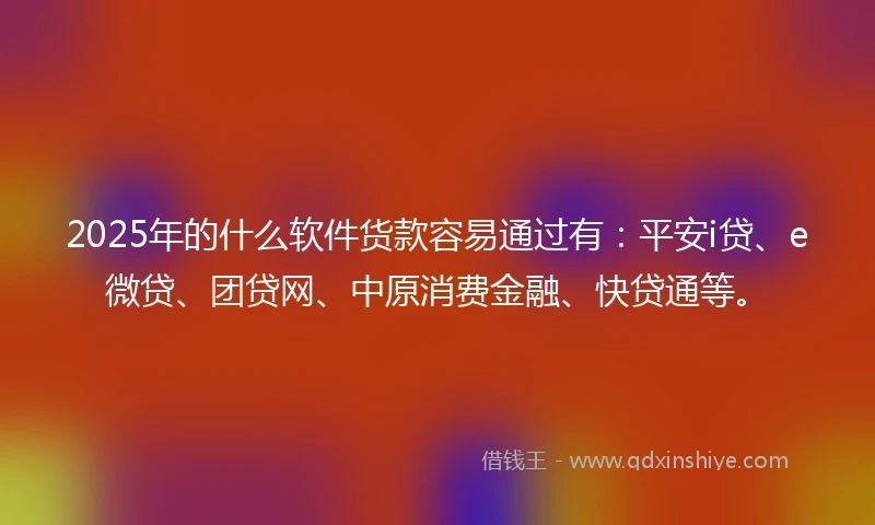 2025年的什么软件货款容易通过有：平安i贷、e微贷、团贷网、中原消费金融、快贷通等。