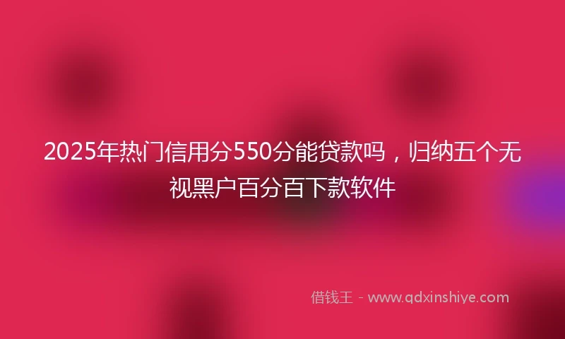 2025年热门信用分550分能贷款吗，归纳五个无视黑户百分百下款软件