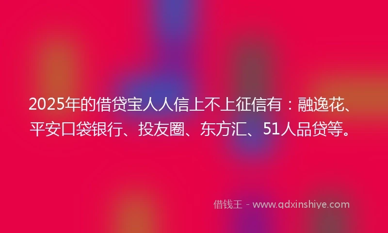 2025年的借贷宝人人信上不上征信有：融逸花、平安口袋银行、投友圈、东方汇、51人品贷等。