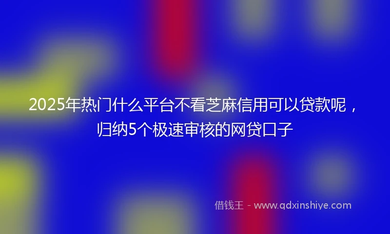2025年热门什么平台不看芝麻信用可以贷款呢,归纳5个极速审核的网贷口子