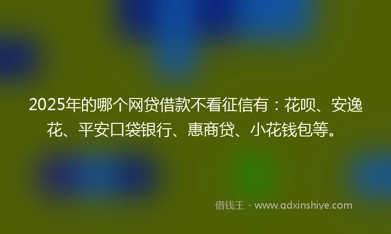 2025年的哪个网贷借款不看征信有:花呗、安逸花、平安口袋银行、惠商贷、小花钱包等。
