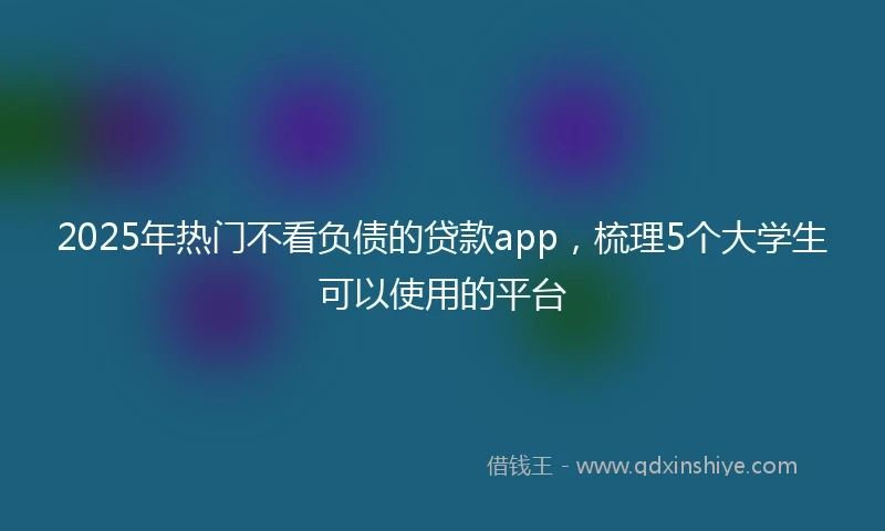 2025年热门不看负债的贷款app，梳理5个大学生可以使用的平台
