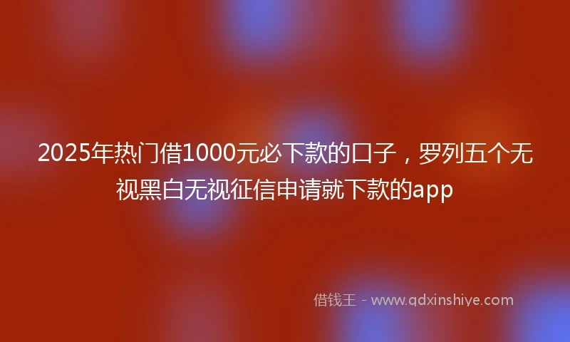 2025年热门借1000元必下款的口子，罗列五个无视黑白无视征信申请就下款的app