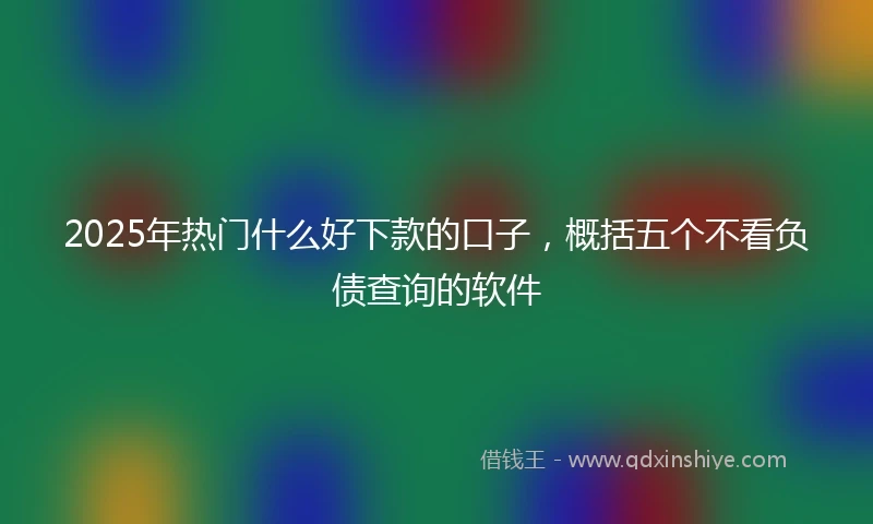 2025年热门什么好下款的口子，概括五个不看负债查询的软件