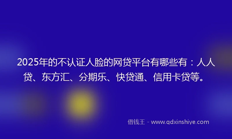 2025年的不认证人脸的网贷平台有哪些有：人人贷、东方汇、分期乐、快贷通、信用卡贷等。