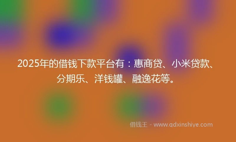 2025年的借钱下款平台有：惠商贷、小米贷款、分期乐、洋钱罐、融逸花等。