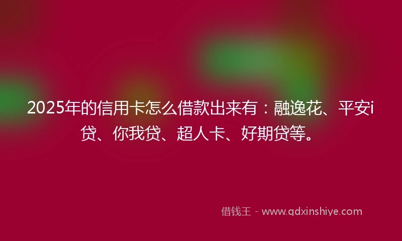 2025年的信用卡怎么借款出来有：融逸花、平安i贷、你我贷、超人卡、好期贷等。
