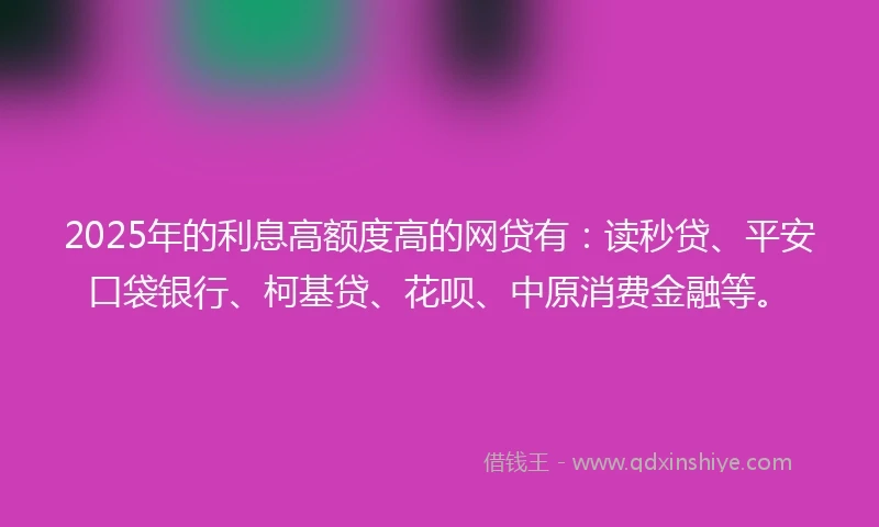 2025年的利息高额度高的网贷有：读秒贷、平安口袋银行、柯基贷、花呗、中原消费金融等。