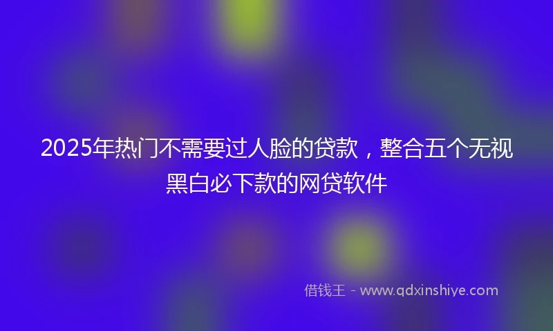 2025年热门不需要过人脸的贷款，整合五个无视黑白必下款的网贷软件