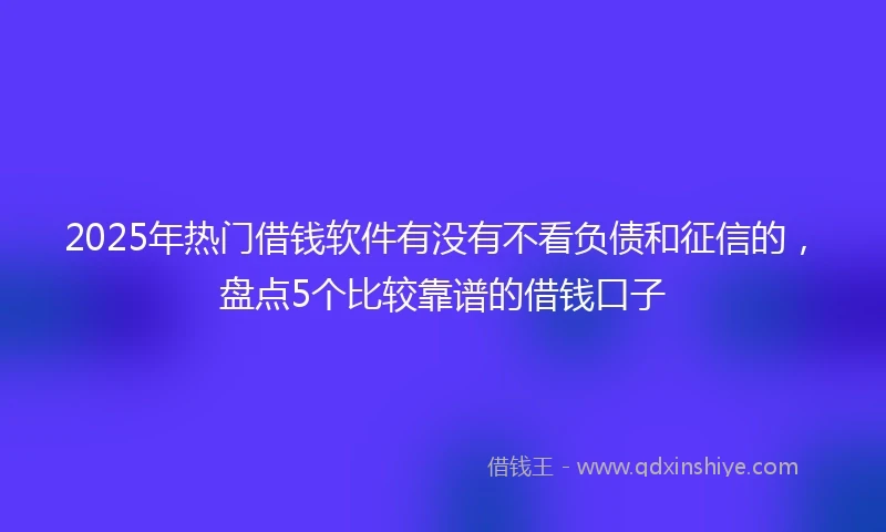 2025年热门借钱软件有没有不看负债和征信的，盘点5个比较靠谱的借钱口子