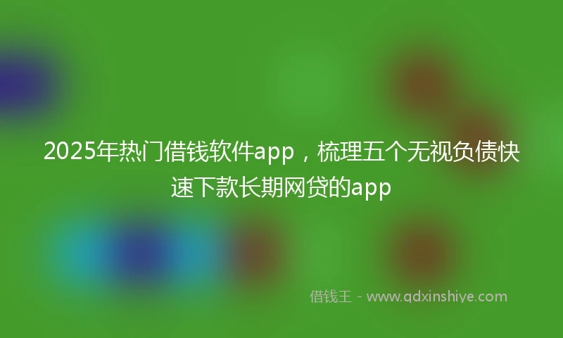 2025年热门借钱软件app，梳理五个无视负债快速下款长期网贷的app