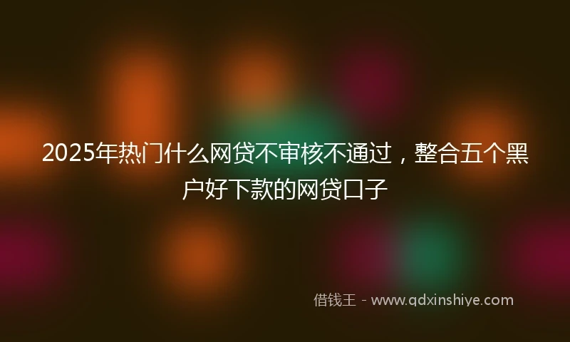 2025年热门什么网贷不审核不通过，整合五个黑户好下款的网贷口子