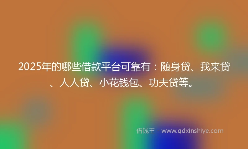 2025年的哪些借款平台可靠有:随身贷、我来贷、人人贷、小花钱包、功夫贷等。