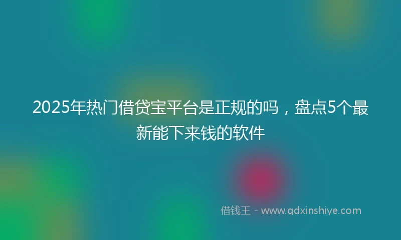 2025年热门借贷宝平台是正规的吗，盘点5个最新能下来钱的软件