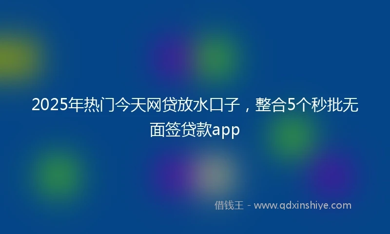 2025年热门今天网贷放水口子，整合5个秒批无面签贷款app
