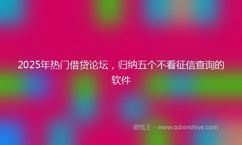 2025年热门借贷论坛，归纳五个不看征信查询的软件