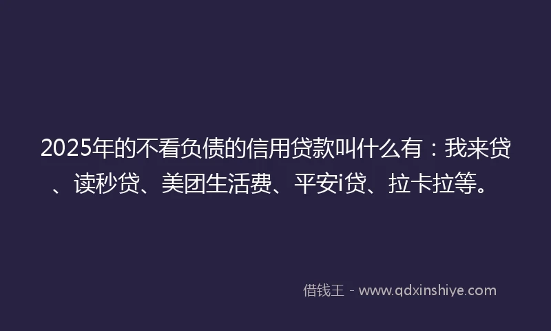2025年的不看负债的信用贷款叫什么有:我来贷、读秒贷、美团生活费、平安i贷、拉卡拉等。