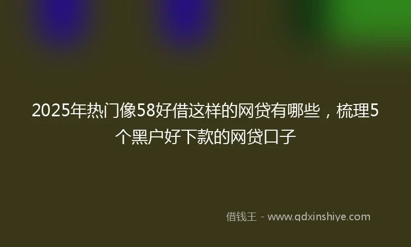 2025年热门像58好借这样的网贷有哪些，梳理5个黑户好下款的网贷口子