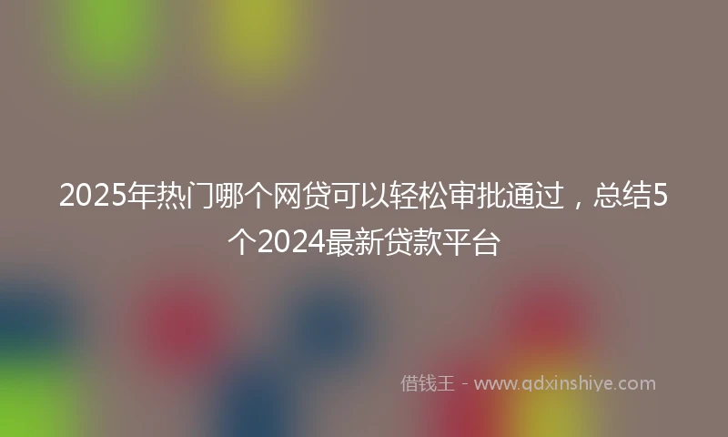 2025年热门哪个网贷可以轻松审批通过,总结5个2024最新贷款平台