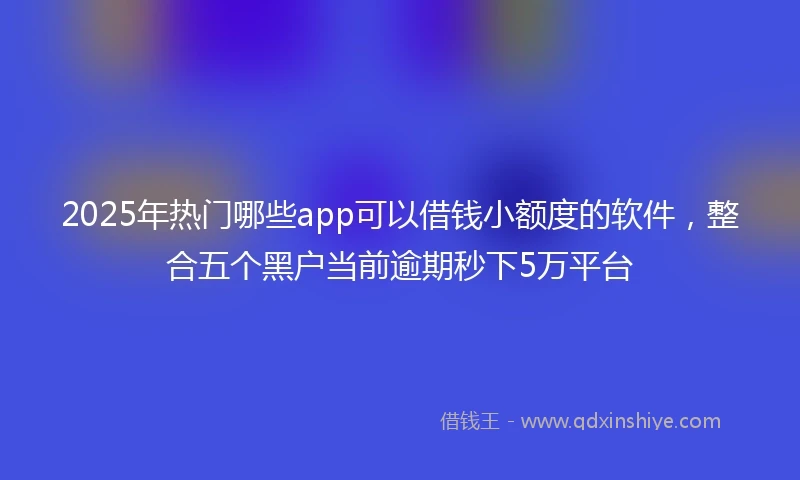 2025年热门哪些app可以借钱小额度的软件,整合五个黑户当前逾期秒下5万平台