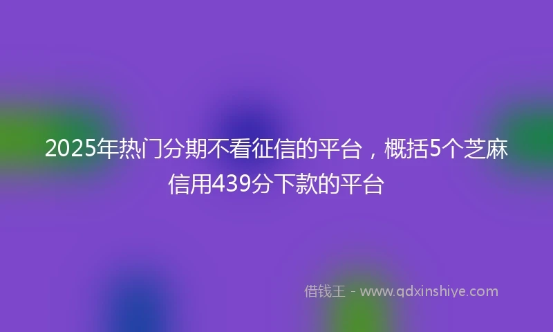 2025年热门分期不看征信的平台，概括5个芝麻信用439分下款的平台