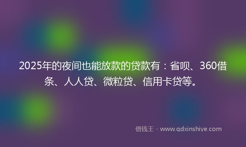 2025年的夜间也能放款的贷款有：省呗、360借条、人人贷、微粒贷、信用卡贷等。