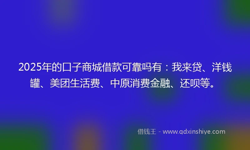 2025年的口子商城借款可靠吗有：我来贷、洋钱罐、美团生活费、中原消费金融、还呗等。