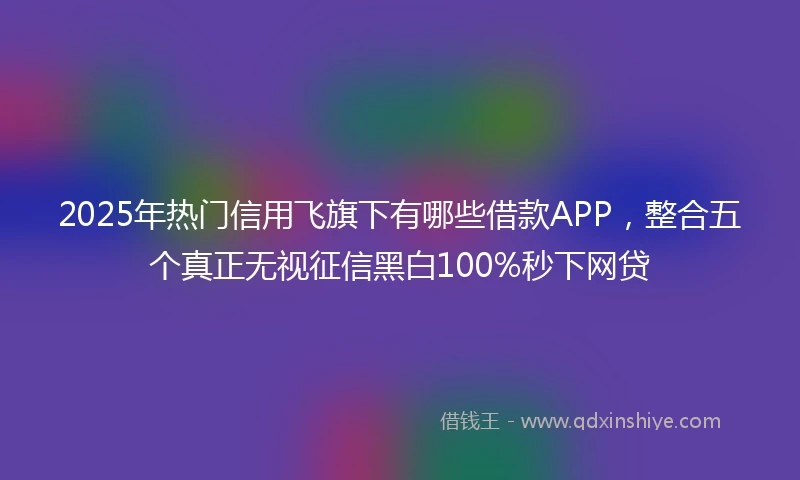 2025年热门信用飞旗下有哪些借款APP,整合五个真正无视征信黑白100%秒下网贷