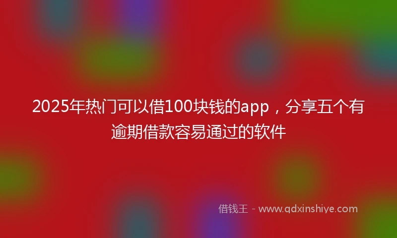 2025年热门可以借100块钱的app，分享五个有逾期借款容易通过的软件