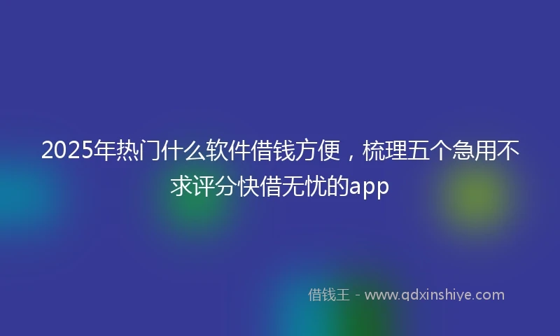 2025年热门什么软件借钱方便，梳理五个急用不求评分快借无忧的app