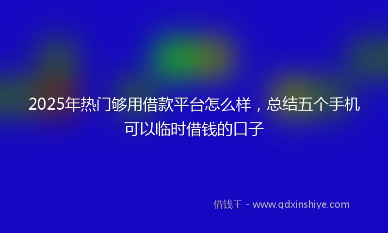 2025年热门够用借款平台怎么样，总结五个手机可以临时借钱的口子