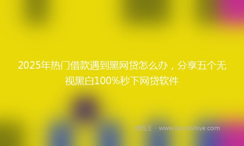 2025年热门借款遇到黑网贷怎么办，分享五个无视黑白100%秒下网贷软件
