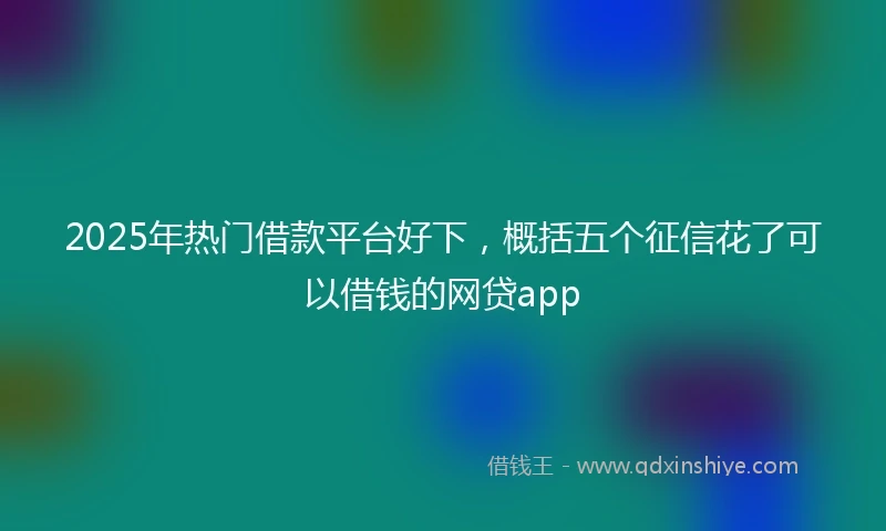 2025年热门借款平台好下,概括五个征信花了可以借钱的网贷app