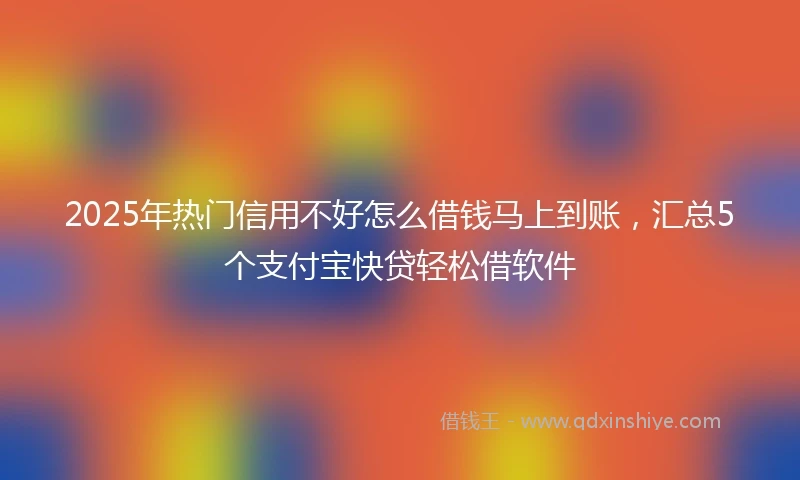 2025年热门信用不好怎么借钱马上到账，汇总5个支付宝快贷轻松借软件
