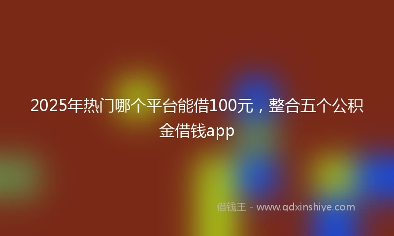 2025年热门哪个平台能借100元,整合五个公积金借钱app