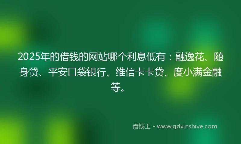 2025年的借钱的网站哪个利息低有:融逸花、随身贷、平安口袋银行、维信卡卡贷、度小满金融等。