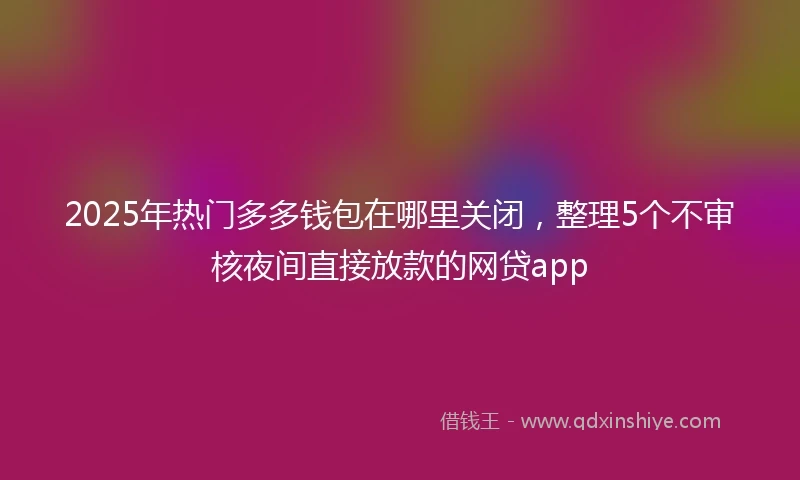 2025年热门多多钱包在哪里关闭，整理5个不审核夜间直接放款的网贷app