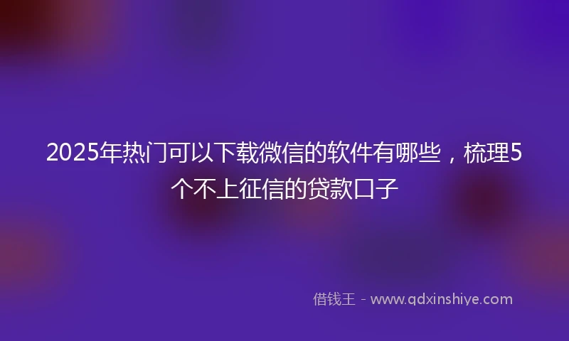 2025年热门可以下载微信的软件有哪些，梳理5个不上征信的贷款口子