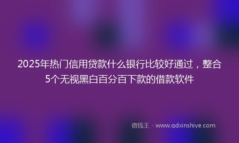 2025年热门信用贷款什么银行比较好通过，整合5个无视黑白百分百下款的借款软件