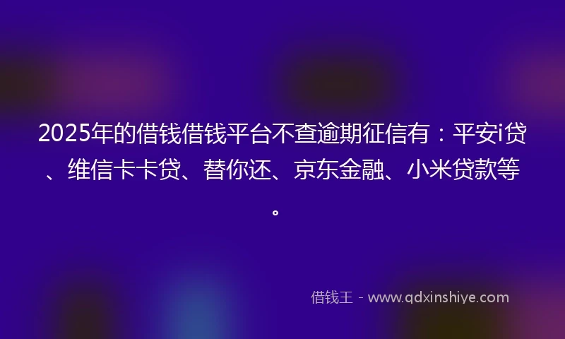 2025年的借钱借钱平台不查逾期征信有：平安i贷、维信卡卡贷、替你还、京东金融、小米贷款等。