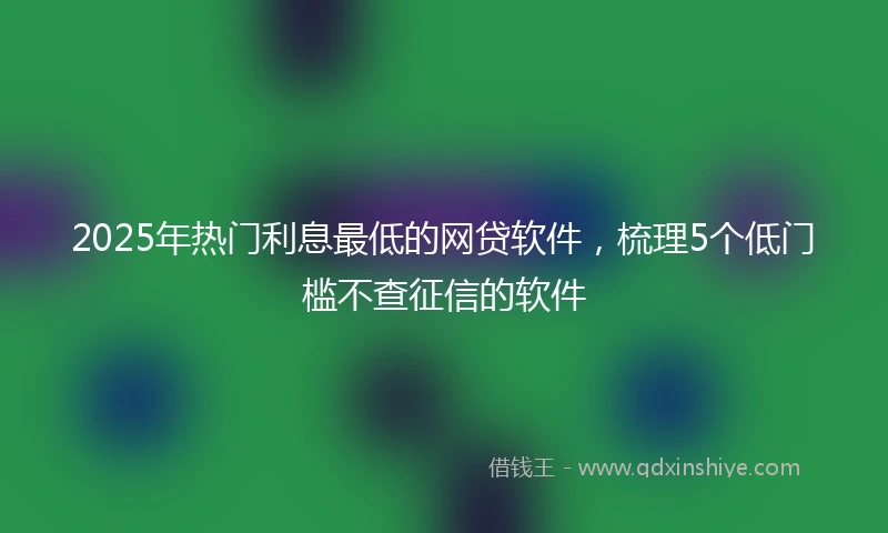2025年热门利息最低的网贷软件，梳理5个低门槛不查征信的软件