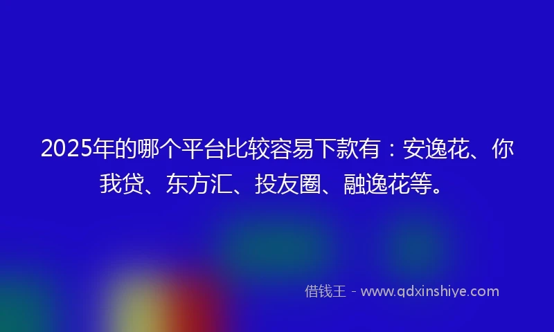 2025年的哪个平台比较容易下款有：安逸花、你我贷、东方汇、投友圈、融逸花等。