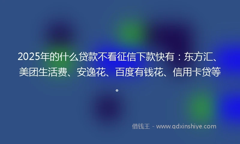 2025年的什么贷款不看征信下款快有：东方汇、美团生活费、安逸花、百度有钱花、信用卡贷等。